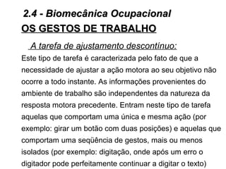 A tarefa de ajustamento descontínuo:
Este tipo de tarefa é caracterizada pelo fato de que a
necessidade de ajustar a ação motora ao seu objetivo não
ocorre a todo instante. As informações provenientes do
ambiente de trabalho são independentes da natureza da
resposta motora precedente. Entram neste tipo de tarefa
aquelas que comportam uma única e mesma ação (por
exemplo: girar um botão com duas posições) e aquelas que
comportam uma seqüência de gestos, mais ou menos
isolados (por exemplo: digitação, onde após um erro o
digitador pode perfeitamente continuar a digitar o texto)
OS GESTOS DE TRABALHOOS GESTOS DE TRABALHO
2.4 - Biomecânica Ocupacional2.4 - Biomecânica Ocupacional
 