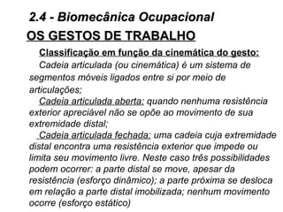 OS GESTOS DE TRABALHOOS GESTOS DE TRABALHO
Classificação em função da cinemática do gesto:
Cadeia articulada (ou cinemática) é um sistema de
segmentos móveis ligados entre si por meio de
articulações;
Cadeia articulada aberta: quando nenhuma resistência
exterior apreciável não se opõe ao movimento de sua
extremidade distal;
Cadeia articulada fechada: uma cadeia cuja extremidade
distal encontra uma resistência exterior que impede ou
limita seu movimento livre. Neste caso três possibilidades
podem ocorrer: a parte distal se move, apesar da
resistência (esforço dinâmico); a parte próxima se desloca
em relação a parte distal imobilizada; nenhum movimento
ocorre (esforço estático)
2.4 - Biomecânica Ocupacional2.4 - Biomecânica Ocupacional
 