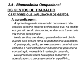 OS GESTOS DE TRABALHOOS GESTOS DE TRABALHO
A aprendizagem:
A aprendizagem de um trabalho consiste em criar
circuitos sensório-motores preferenciais que, na medida
em que vão sendo elaborados, tendem a se tornar cada
vez menos conscientes;
Neste sentido, o endereço gestual máximo é obtido
quando este circuito torna-se perfeitamente automático;
O gesto pode, então, ser executado em um nível sub-
cortical e o nível cortical intervêm somente para criar a
concentração necessária à realização da tarefa;
Dois processos neuro-fisiológicos concorrem à
aprendizagem: o processo central e o periférico.
OS FATORES QUE INFLUENCIAM OS GESTOS:
2.4 - Biomecânica Ocupacional2.4 - Biomecânica Ocupacional
 