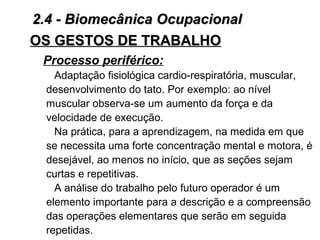 OS GESTOS DE TRABALHOOS GESTOS DE TRABALHO
Processo periférico:
Adaptação fisiológica cardio-respiratória, muscular,
desenvolvimento do tato. Por exemplo: ao nível
muscular observa-se um aumento da força e da
velocidade de execução.
Na prática, para a aprendizagem, na medida em que
se necessita uma forte concentração mental e motora, é
desejável, ao menos no início, que as seções sejam
curtas e repetitivas.
A análise do trabalho pelo futuro operador é um
elemento importante para a descrição e a compreensão
das operações elementares que serão em seguida
repetidas.
2.4 - Biomecânica Ocupacional2.4 - Biomecânica Ocupacional
 