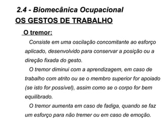 OS GESTOS DE TRABALHOOS GESTOS DE TRABALHO
O tremor:
Consiste em uma oscilação concomitante ao esforço
aplicado, desenvolvido para conservar a posição ou a
direção fixada do gesto.
O tremor diminui com a aprendizagem, em caso de
trabalho com atrito ou se o membro superior for apoiado
(se isto for possível), assim como se o corpo for bem
equilibrado.
O tremor aumenta em caso de fadiga, quando se faz
um esforço para não tremer ou em caso de emoção.
2.4 - Biomecânica Ocupacional2.4 - Biomecânica Ocupacional
 