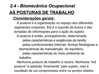 AS POSTURAS DE TRABALHOAS POSTURAS DE TRABALHO
Considerações gerais:
A postura é a organização no espaço dos diferentes
segmentos corporais. Ela é o suporte da busca e das
tomadas de informações para a ação do sujeito;
A postura é então, principalmente, determinada:
pelas características e exigências da tarefa;
pelas condicionantes internas: formas fisiológicas e
biomecânicas de manutenção do equilíbrio;
pelas características do meio ambiente de
trabalho.
Nenhuma postura de trabalho é neutra. Nenhuma “má
postura” é adotada “livremente” pelo sujeito, mas é
resultado de um compromisso entre os pontos citados.
2.4 - Biomecânica Ocupacional2.4 - Biomecânica Ocupacional
 