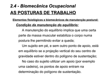 AS POSTURAS DE TRABALHOAS POSTURAS DE TRABALHO
Elementos fisiológicos e biomecânicos da manutenção postural:
Condição da manutenção do equilíbrio:
A manutenção do equilíbrio implica que uma certa
parte da massa muscular estabiliza o corpo numa
postura lhe permitindo evitar a queda;
Um sujeito em pé, e sem outro ponto de apoio, está
em equilíbrio se a projeção vertical do seu centro de
gravidade estiver dentro do polígono de sustentação;
No caso do sujeito utilizar um apoio (por exemplo
uma cadeira), os pontos de apoio entram na
determinação do polígono de sustentação.
2.4 - Biomecânica Ocupacional2.4 - Biomecânica Ocupacional
 