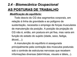 AS POSTURAS DE TRABALHOAS POSTURAS DE TRABALHO
Modificação do equilíbrio:
Todo desvio do CG dos segmentos corporais, em
relação à linha de gravidade e ao polígono de
sustentação, necessita o emprego de forças musculares
de manutenção da posição. A posição da projeção do
CG não é, então, em postura em pé fixa, mas varia em
função do estado do sujeito (idade, sexo, fadiga,
álcool,...);
A manutenção do equilíbrio é assegurada
principalmente pela contração dos músculos posturais
sob o controle de estruturas nervosas que recebem
informações diversas (labirínticas, visuais e táteis,..).
2.4 - Biomecânica Ocupacional2.4 - Biomecânica Ocupacional
 