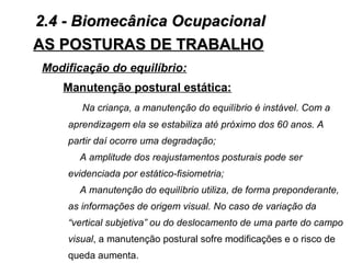 AS POSTURAS DE TRABALHOAS POSTURAS DE TRABALHO
Modificação do equilíbrio:
Manutenção postural estática:
Na criança, a manutenção do equilíbrio é instável. Com a
aprendizagem ela se estabiliza até próximo dos 60 anos. A
partir daí ocorre uma degradação;
A amplitude dos reajustamentos posturais pode ser
evidenciada por estático-fisiometria;
A manutenção do equilíbrio utiliza, de forma preponderante,
as informações de origem visual. No caso de variação da
“vertical subjetiva” ou do deslocamento de uma parte do campo
visual, a manutenção postural sofre modificações e o risco de
queda aumenta.
2.4 - Biomecânica Ocupacional2.4 - Biomecânica Ocupacional
 
