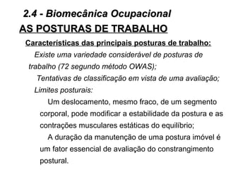 AS POSTURAS DE TRABALHOAS POSTURAS DE TRABALHO
Características das principais posturas de trabalho:
Existe uma variedade considerável de posturas de
trabalho (72 segundo método OWAS);
Tentativas de classificação em vista de uma avaliação;
Limites posturais:
Um deslocamento, mesmo fraco, de um segmento
corporal, pode modificar a estabilidade da postura e as
contrações musculares estáticas do equilíbrio;
A duração da manutenção de uma postura imóvel é
um fator essencial de avaliação do constrangimento
postural.
2.4 - Biomecânica Ocupacional2.4 - Biomecânica Ocupacional
 
