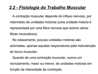 A contração muscular depende do influxo nervoso, por
intermédio de unidades motoras (uma unidade motora é
representada por uma fibra nervosa que aciona várias
fibras musculares);
No relaxamento, poucas unidades motoras são
acionadas, apenas aquelas responsáveis pela manutenção
do tonus muscular;
Quando de uma contração muscular, ocorre um
recrutamento, maior ou menor, de unidades motoras em
função da intensidade de contração.
2.2 - Fisiologia do Trabalho Muscular
 