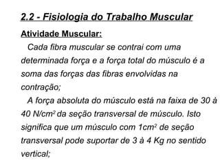 Atividade Muscular:
Cada fibra muscular se contrai com uma
determinada força e a força total do músculo é a
soma das forças das fibras envolvidas na
contração;
A força absoluta do músculo está na faixa de 30 à
40 N/cm2
da seção transversal de músculo. Isto
significa que um músculo com 1cm2
de seção
transversal pode suportar de 3 à 4 Kg no sentido
vertical;
2.2 - Fisiologia do Trabalho Muscular
 