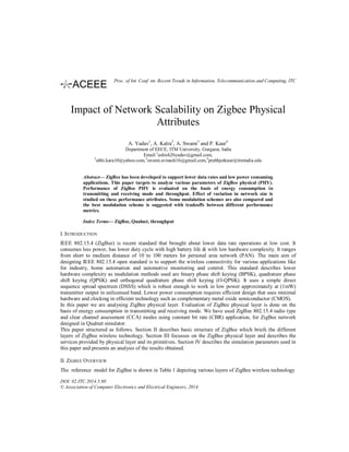 Impact of Network Scalability on Zigbee Physical
Attributes
A. Yadav1
, A. Kalra2
, A. Swami3
and P. Kaur4
Department of EECE, ITM University, Gurgaon, India
Email:1
ashish26yadav@gmail.com,
2
abhi.kara10@yahoo.com,3
swami.avinash16@gmail.com,4
prabhjotkaur@itmindia.edu
Abstract— ZigBee has been developed to support lower data rates and low power consuming
applications. This paper targets to analyze various parameters of ZigBee physical (PHY).
Performance of ZigBee PHY is evaluated on the basis of energy consumption in
transmitting and receiving mode and throughput. Effect of variation in network size is
studied on these performance attributes. Some modulation schemes are also compared and
the best modulation scheme is suggested with tradeoffs between different performance
metrics.
Index Terms— ZigBee, Qualnet, throughput
I. INTRODUCTION
IEEE 802.15.4 (ZigBee) is recent standard that brought about lower data rate operations at low cost. It
consumes less power, has lower duty cycle with high battery life & with low hardware complexity. It ranges
from short to medium distance of 10 to 100 meters for personal area network (PAN). The main aim of
designing IEEE 802.15.4 open standard is to support the wireless connectivity for various applications like
for industry, home automation and automotive monitoring and control. This standard describes lower
hardware complexity as modulation methods used are binary phase shift keying (BPSK), quadrature phase
shift keying (QPSK) and orthogonal quadrature phase shift keying (O-QPSK). It uses a simple direct
sequence spread spectrum (DSSS) which is robust enough to work in low power approximately at (1mW)
transmitter output in unlicensed band. Lower power consumption requires efficient design that uses minimal
hardware and clocking in efficient technology such as complementary metal oxide semiconductor (CMOS).
In this paper we are analysing ZigBee physical layer. Evaluation of ZigBee physical layer is done on the
basis of energy consumption in transmitting and receiving mode. We have used ZigBee 802.15.4 radio type
and clear channel assessment (CCA) modes using constant bit rate (CBR) application, for ZigBee network
designed in Qualnet simulator.
This paper structured as follows. Section II describes basic structure of ZigBee which briefs the different
layers of ZigBee wireless technology. Section III focusses on the ZigBee physical layer and describes the
services provided by physical layer and its primitives. Section IV describes the simulation parameters used in
this paper and presents an analysis of the results obtained.
II. ZIGBEE OVERVIEW
The reference model for ZigBee is shown in Table 1 depicting various layers of ZigBee wireless technology
DOI: 02.ITC.2014.5.80
© Association of Computer Electronics and Electrical Engineers, 2014
Proc. of Int. Conf. on Recent Trends in Information, Telecommunication and Computing, ITC
 