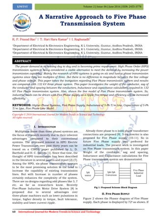 60 International Journal for Modern Trends in Science and Technology
Volume: 2 | Issue: 06 | June 2016 | ISSN: 2455-3778IJMTST
A Narrative Approach to Five Phase
Transmission System
K. P. Prasad Rao1
| T. Hari Hara Kumar2
| I. Raghunadh3
1Department of Electrical & Electronics Engineering, K L University, Guntur, Andhra Pradesh, INDIA
2Department of Electrical & Electronics Engineering, K L University, Guntur, Andhra Pradesh, INDIA
3Department of Electrical & Electronics Engineering, K L University, Guntur, Andhra Pradesh, INDIA
The power demand is increasing day to day and is becoming prime requirement. High Phase Order (HPO)
transmission system is being considered a viable alternative to meet the demand by increasing the power
transmission capability. Mainly the research of HPO systems is going on six and twelve phase transmission
systems since they are multiples of three. But there is no difference in magnitude between the line voltage
and phase voltage. This paper takes the instigation regarding Five Phase transmission system and results
are compared with 132 kV three phase system. This paper investigates the weight of the conductor, sag of
the conductor and spacing between the conductors, Inductance and capacitance calculations required in 132
kV Five Phase transmission system. Also, shows the line model of Five Phase transmission system. So,
industrial loads can be driven with Five Phase supply as a ripple free torque and efficiency will be increased
effectively.
KEYWORDS: Higher Phase Systems, Five Phase Supply, Inductance of 5-Ph T/m Line, Capacitance of 5-Ph
T/m Line, Five Phase Line Model.
Copyright © 2016 International Journal for Modern Trends in Science and Technology
All rights reserved.
I. INTRODUCTION
Multiphase (more than three phase) systems are
the focus of research recently due to their inherent
advantages compared to their conventional
systems. The increased interest in HPO Electric
Power Transmission over past thirty years can be
traced on a CIRGE paper published by L. D.
Barthold and H. C. Barnes [1]. Since that time, the
thought of HPO transmission has been described
in the literature in several papers and report [2]-[7].
Among the HPO, six-phase transmission appears
to be the most promising solution to the need to
increase the capability of existing transmission
lines. But with Increase in number of phases
certainly enhances the complexity of the system.
There are no designs regarding odd phases like 3, 7
etc. as far as researchers know. Recently
Five-Phase Induction Motor Drive System [8] is
proposed due to several advantages over
three-phase machines such as lower pulsations in
torque, higher density in torque, fault tolerance,
stability and lower current ripple.
Already three phase to n (odd) phase transformer
connections are proposed [9]. 5-leg inverter is also
proposed for Five Phase supply [10-11]. So in
future Five Phase supply may preferred for
industrial loads. The present work is investigated
on Five Phase transmission system. In this paper
Weight of the conductor, sag and spacing,
Inductance and Capacitance calculations for Five
Phase transmission system are demonstrated.
Fig 1: Proposed Scheme Block Diagram
II. FIVE PHASE SUPPLY
Figure 2 shows the Phasor diagram of Five Phase
supply. Each phase is displayed by 720 as shown. If
ABSTRACT
3ph-5ph
Conversion
Five Phase
Industrial
Load
3ph
source
 