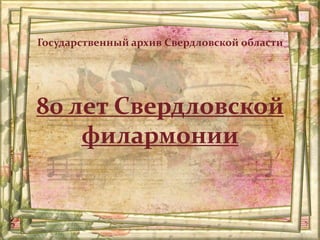 80 лет Свердловской
филармонии
Государственный архив Свердловской области
 