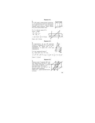 99
Вариант 61.
6.
KL и MN лежат в параллельных плоскостях,
т.е. не пересекаются, еще KL не параллельна
MN, значит K, L, M и N – точки, не принад-
лежащие одной плоскости, значит, отрезки
KN и LM не имеют общих точек.
7. т. С ∈ А1В1 (см. задачу 33.7.)
∆AA1C ∼ ∆CBB1
1
1 1
3
8
AC AC
AB A B
= = ⇒
1 1 1
8 8
12 32
3 3
A B AC⇒ = = ⋅ = (см).
Ответ: А1В1 = 32 (см).
Вариант 62.
6.
Не пересекаются, так как MN пересекает
плоскость, содержащую KL в точке не при-
надлежащей KL. Значит MN и KL –
скрещиваются. А значит KN и ML тоже
скрещиваются
7. см. рис. вариант 60.задача 7.
Sбок. = πRl = 5πR = 15π => R = 3 см
2 2
25 9 4H l R= − = − = см; 21 1
9 4 12
3 3
V R Hπ π π= ⋅ = ⋅ ⋅ = см3
Ответ: V = 12π см3
.
Вариант 63.
6.
Проведем через Р (середину BB’) пря-
мую, параллельную MN (М и N – сере-
дины сторон основания), и получим
при пересечении с DD’ точку P’.
MN || M’N’ и MN = M’N’ (M’ и N’ – се-
редины сторон основания).
PMNP’N’M’ – равносторонний шести-
угольник.
A
B
CA1 B1
α
B
P
A M
CD
N
B1 M1
C1D1
A1
N1
P1
 