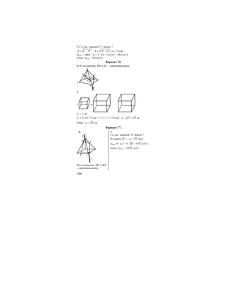 106
7. См. рис. вариант 71. Задача 7.
2 2
R l H= − ; 2 2
13 12R = − см = 5 (см).
Sполн. = πR(R + l) = π ⋅ 5(5 + 13) см2
= 90π (см2
).
Ответ: Sполн. = 90π (см2
).
Вариант 76.
6. Из построения: MN и KL – скрещивающиеся
S
K N
P
M
L
A
D
Q
CB
7.
a 2a
V1 = 1 см3
V2 = 23
см3
= 8 см3
; V3 = V1 + V2 = 9 см3
; 33
3 3 9a V= = см
Ответ: 3
3 9a = см.
Вариант 77.
6. 7.
S
N
L
AK
M
Q
P
По построению: ML и KN
– скрещивающиеся
См. рис. вариант 76. Задача 7.
Из задачи 76.7.: 3
3 9a = (см).
Sполн.=6 ⋅ а3
2
= 3 3
6 81 18 3⋅ = (см2
).
Ответ: Sполн. = 3
18 3 (см2
).
 