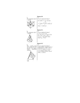 108
Вариант 80.
6. 7.
Из построения точка N
– искомая
K
L
Q
A
N
B C
C1
B1
A1
M
См. рис. вариант 30. Задача 7.
H = a sin45o
=
1
6 3 2
2
⋅ = (см).
21 27 2 2
18 2
3 3
V R hπ π π
⋅
= = = см3
Ответ: 18 2V π= см3
.
Вариант 81.
6. 7.
Из построения точка С
– искомая
S
CB
A
O
M
См. рис. вариант 56. Задача 7.
V = Sосн. ⋅ h => h = 2 см
Sосн. = ab = 3a2
=> а = 2 см, b = 6 см
Sполн. = 2Sосн. + 2S’бок. + 2S”бок. =
= 2 ⋅ Sосн. + + 2ah + 2bh = 56 см2
Ответ: Sполн. = 56 см2
.
Вариант 82.
6. 7.
MN – средняя линия
∆SCD, значит, MN || DC
(но AB || DC), значит,
ABNM – равнобокая
трапеция.
M N
D
H
C
A B
S
См. рис. вариант 63. Задача 7.
осевое сечение – прямоугольник со
сторонами d и l, d = 2R, l = H, d = l
S = d ⋅ l = l2
= 64 см2
=> l = 8 см =>
=> d = 8 см, H = 8 см, R = 4 см
V=Sосн.⋅H=πR2
H=π⋅16⋅8см3
=128π см3
Ответ: V = 128π см3
.
 
