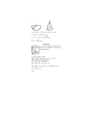 110
7.
O
R
l
r
H
O
R
l = 2πr = 10π см;
1
2 10
2
l R Rπ π π= ⋅ = = => R = 10 см;
2 2
100 25 5 3H R r= − = − = см;
21 1 125 3
25 5 3
3 3 3
V r Hπ π π= ⋅ = ⋅ ⋅ = см3
.
Ответ:
125 3
3
V π= см3
.
Вариант 86.
6. Точка С расположена на поверхности ци-
линдра, так как 1MC OO и М лежит на по-
верхности цилиндра.
7. См. рис. вариант 42. Задача 7.
∆АВМ = ∆ADM => МD = ВМ; 2 5 2d a a= ⇒ = см.
BMD – равнобедренный: (ВМ = MD) и
MO ⊥ AB => МО – медиана BMD
2 2
MO MB BO= − ;
1
5
2
BO BD= = см
2 10 2
cos60
AB
MB AB= = =o
см => 200 25 5 7MO = − = см.
Ответ: 5 7MO = см.
B
O
M
A
O1
M1
C
 