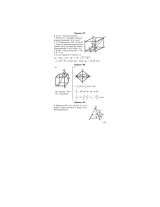 111
Вариант 87.
6. О и O’ – центры оснований.
1. MN (M и N – середины сторон ос-
нования) пересекает АС в точке Р.
2. C’P пересекается с OO’ в точке Q.
3. Через Q проведем параллельную
прямую MN и получим при пересе-
чении ребер BB’ и DD’ точки L и K.
C’KNML – пятиугольник (KN = LM,
C’K = C’L).
7. см. рис. вариант 35. Задача 7 а)
Sбок. = πRl = π ⋅ ВC ⋅ AB = 2 2
BC AC BCπ ⋅ ⋅ + =
4 16 49 4 65π π= ⋅ + = (см2
). Ответ: Sбок. = 4 65π (см2
).
Вариант 88.
6. 7.
P
Q
C
D
A
B
a
Из рисунка: АВ и
СD – секущиеся
B
A R
0 C
D
60o
2 22 2
3 3
V R H AO BOπ π= = ⋅ =
2 22
cos 30 sin30
3
AB ABπ= ⋅ ⋅ ⋅ =o o
2 3 3 1
25 5
3 2 2 2
π= ⋅ ⋅ ⋅ ⋅ ⋅
125
4
π= (см3
).
Вариант 89.
6. Проведем MN || AD, тогда M, N, A и D
лежат в одной плоскости и значит AN и
MD пересекаются.
BA M
N
P O
D CL
Q
K
O1
C1D1
A1 B1
 