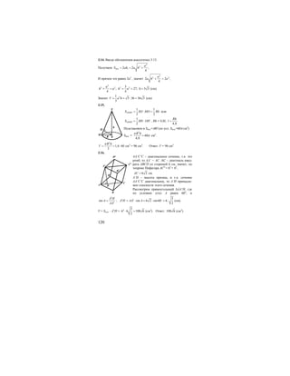 120
3.14. Вводе обозначения аналогично 3.13.
Получаем
2
2
12 2 ;
4
бок
a
S ah a h= = +
И причем это равно 2а2
, значит
2
2 2
2 2 ;
4
a
a h а+ =
2
2 2 2 23
; 27; 3 3
4 4
a
h a h a h+ = = = = (см).
Значит 21
3 36 36 3
3
V a h= = ⋅ = (см).
3.15.
1 1
2 2
SMOS SO MO Rh∆ = ⋅ = или
1
2
SMOS MS OH∆ = ⋅ , Rh = 4,8l; .
4,8
Rh
l =
Подставляем в Sбок.=πRl (по усл. Sбок.=60π cм2
)
Sбок. =
2
60
4,8
R hπ
π= см2
.
2
1,6 60
3
R h
V
π
= = ⋅ см3
= 96 см3
. Ответ: V = 96 см3
.
3.16.
AA’C’C – диагональное сечение, т.к. это
ромб, то AA’ = AC. АС – диагональ квад-
рата ABCD со стороной 6 см, значит, по
теореме Пифагора АС2
= 62
+ 62
,
6 2AC = см.
A’H – высота призмы, и т.к. сечение
AA’C’C диагональное, то A’H принадле-
жит плоскости этого сечения.
Рассмотрим прямоугольный ∆AA’H, где
по условию угол А равен 60о
, и
1
1
sin
A H
A
AA
= ; 1 1 3
sin 6 2 sin60 6
2
A H AA A= ⋅ = ⋅ = ⋅o
(см).
V = Sосн. ⋅ A1
H = 2 3
6 6 108 6
2
⋅ = (см3
). Ответ: 108 6 (см3
).
h
H
R
M
S
0
A
B
C
D
H
C1
B1
A1
D1
 