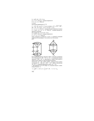 142
S3 = πAD2
, AD = CH = 15 см.
S3 = π ⋅ 152
= 225π см2
– площадь окружности.
S = S1 + S2 + S3 = 1080π см2
.
2 случай
Пользуемся выражением из 3.72.
S’1 = πCH ⋅ BC, где СН = 15 см по условию, а 2 2
BC CH HB= + ,
ВН = АВ – СD = 20 см – 12 см = 8 см, ВС = 17 см
S’1 = π ⋅ 15 ⋅ 17 = 255π см2
– площадь боковой поверхности конуса
S’2 = 2πCH ⋅ CD = 2π ⋅ 15 ⋅ 12 = 360π см2
– площадь боковой по-
верхности цилиндра.
По условию СН = 15 см, CD = 12 см.
S’3 = πCH2
= 225π см2
– площадь окружности
S’ = S’1 + S’2 + S’3 = 840π см2
Ответ: S больше S’ на 240π см2
, т.е. на S1 – S’2 (разность площадей
поверхностей цилиндров в 1-ом случае и во 2-ом случае).
3.77.
H1
C
D
B
A
H
N
M
C
D
B
A
H
H1
Рассмотрим равнобокую трапецию ABCD с меньшим основанием
CD и большим АВ. ВМ = СН, т.к. СН – по построению высота
трапеции, и BM ⊥ DC, т.е. расстояние от любой точка одной из
параллельных прямых до другой прямой одинаково.
Аналогично, AN = DH’. ∆ADN и ∆ВСМ – прямоугольные и равны
по катетам AN = BM (AN = DH’ = CH = BM) и гипотенузам
AD = BC, т.к. трапеция равнобокая, значит, DN = CM.
1. При вращении AD и ВС вокруг CD, получаем конусы с одина-
ковым объемом, т.е.
2
1
1
3
V BM CMπ= ⋅ ⋅ и 2
2
1
3
V AN DNπ= ⋅ . V1 = V2 = Vкон.
 