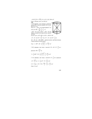 145
( ) ( )2 2 6 12 10 264CH CD ADπ π π= ⋅ + = ⋅ ⋅ + = см2
.
Ответ: S больше, чем S’ на 192π см2
.
3.83.
1. АВ, вращаясь, дает цилиндр с радиусом,
равным ВН, и высотой, равной АВ, по усло-
вию АВ = 6 см.
Пусть АС – катет, по условию равный 3 см,
тогда
3 1
sin
6 2
AS
ABC
AB
= = = , т.е.
∠АВС = 30о
, тогда ∠ВСН = ∠АВС = 30о
как
накрест лежащие при параллельных прямых
АВ и HF.
В ∆ACF угол ∠ACF=180о
–(∠АСВ + ∠ВСН) = 60о
,
3
sin 3
2
AF AC ACF= ⋅ = ⋅ см;
3
cos
2
CF AC ACF= ⋅ = см.
АВ = HF, AF = BH (ABHF – прямоугольник), противоположные
стороны прямоугольника равны.
Vцил. = π ⋅ BH2
⋅ AB =
2
3 3 81
6
2 2
π
π
⎛ ⎞
⋅ =⎜ ⎟⎜ ⎟
⎝ ⎠
см3
2. ВС, вращаясь, дает конус с высотой
9
2
CH AB CF= − = см и
радиусом
3 3
2
BH = см.
2
2
1
1 1 3 3 9 81
3 3 2 2 8
V BH CHπ π π
⎛ ⎞
= ⋅ = ⋅ =⎜ ⎟⎜ ⎟
⎝ ⎠
см3
.
3. АС, вращаясь, дает конус с высотой
3
2
CF = см и радиусом
3 3
3
AF = см. 2
2
1 27
3 8
V AF CFπ π= ⋅ = см3
.
4. V = Vцил. – (V1 + V2) =
81 27 54
2 2 2
π
π π− = см3
.
Ответ: 27π см3
.
C
F
B
A
H
 
