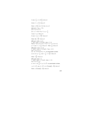 155
1) ( )
1
sin ; 1 , ;
2 6
k
x x k k Z
π
π= = − + ∈
2) sin x = 1; 2 , .
2
x n n Z
π
π= + ∈
Ответ: ( )1 ; 2 ,
6 2
k
k n
π π
π π− + + k, n ∈ Z.
4.14. 2cos2
x – cos x – 1 = 0;
cos x = a, a ∈ [-1; 1].
2а2
– а – 1 = 0; D = 9; а1 = 1, 2
1
.
2
a = −
1) cos x = 1; x = 2πk, k ∈ Z;
2)
1 2
cos ; 2 , .
2 3
x x n n Z
π
π= − = ± + ∈
Ответ: 2πk,
2
2 , .
3
n n Z
π
π± + ∈
4.15. cos2
x + 6sin x – 6 = 0;
1 – sin2
x + 6sin x – 6 = 0; sin2
x – 6sin x + 5 = 0.
Пусть а = sin x, a∈ [–1,1]; а2
– 6а + 5 ; a1 = 5, а1 ∉ [-1; 1];
а2 = 1; sin x = 1; 2 , .
2
x n n Z
π
π= + ∈ Ответ: 2 , .
2
n n Z
π
π+ ∈
4.16. 2sin2
x + 7cos x + 2 = 0;
2 – 2cos2
x + 7cos x + 2 = 0; 2cos2
x – 7cos x – 4 = 0.
cos x = a, a ∈ [-1; 1].
2а2
– 7а – 4 = 0; D = 81; а1 = 4 – не удовлетворяет условию
а ∈ [-1; 1]; 2
1 1 2
; cos ; 2 , .
2 2 3
a x x n n Z
π
π= − = − = ± + ∈
Ответ:
2
2 , .
3
n n Z
π
π± + ∈
4.17. cos2x + 8sin x = 3;
1 – 2sin2
x + 8sin x – 3 = 0; sin2
x – 4sin x + 1 = 0.
sin x = a, a ∈ [-1; 1].
a2
– 4a + 1 = 0; 13; 2 3
4
D
a= = + - не удовлетворяет условию
( ) ( )2 2 3; sin 2 3; 1 arcsin 2 3 , .
k
a x x k k Zπ= − = − = − − + ∈
Ответ: ( ) ( )1 arcsin 2 3 , .
k
k k Zπ− − + ∈
 