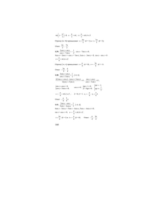 160
sin 0; , , .
3 3 3
x x k x k k Z
π π π
π π
⎛ ⎞
− = − = = + ∈⎜ ⎟
⎝ ⎠
Отрезку [π; 3π] принадлежат
4
3
x
π
= (k = 1) и
7
3
x
π
= (k = 2).
Ответ:
4 7
; .
3 3
π π
4.39.
2cos sin 1
,
cos 7sin 2
x x
x x
+
= −
−
cos x – 7sin x ≠ 0;
4cos x + 2sin x = -cos x + 7sin x; 5cos x – 5sin x = 0; cos x – sin x = 0
, .
4
x k k Z
π
π= + ∈
Отрезку [-π; π] принадлежат
4
x
π
= (k = 0),
3
4
x
π
= − (k = -1).
Ответ:
3
; .
4 4
π π
−
4.40.
3sin cos 1
cos 5sin 2
x x
x x
+
=
+
, [-π; π];
2(3sin cos ) (cos 5sin )
0
2(cos 5sin )
x x x x
x x
+ − +
=
+
;
sin cos
0
cos 5sin
x x
x x
+
=
−
;
{sin cos 0,
cos 5sin 0;
x x
x x
+ =
+ ≠
cos x ≠ 0; { 1 0,
1 5 0;
tgx
tgx
+ =
+ ≠
1,
1
;
5
tgx
tgx
= −⎧
⎪
⎨ ≠ −⎪⎩
, ,
4
x k k Z
π
π= − + ∈ ; k = 0, k = 1; 1 2
3
; .
4 4
x x
π
π= − =
Ответ:
3
; .
4 4
π
π−
4.41.
2sin cos 1
,
5sin 4cos 3
x x
x x
−
=
−
[-π; π];
6sin x – 3cos x = 5sin x – 4cos x, 5sin x – 4cos x ≠ 0;
sin x + cos x = 0; , .
4
x k k Z
π
π= − + ∈
3
4
x
π
= (k = 1) и
4
x
π
= − (k = 0). Ответ:
3
; .
4 4
π π
−
 
