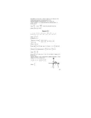 17
4. а) D(f)= [−3,5; 5]; б) −2 < f(х) ≤ 1 при x∈ [−3,1; 0]∪[2,1; 3,5);
в) функция возрастает на промежутке [−2; 1];
функция убывает на промежутках [−3,5; −2] и [1; 5];
г) f(x) = 0 при х = –2; д) max f(x)=f(1)=5,5; min f(x)=f(5)= –3.
5. f(x) =3x–5;
F(x)=
2
3
2
x
– 5x+C;
2
3(4)
2
−5⋅4+C=10; 24−20+C=10; C=6.
Ответ: F(x)=1,5x2
–5x+6.
Вариант 22.
1.
5
6a
7
12b
3
4a
−
2
3b
−
=
5 3
6 4a
−
7 2
12 3b
−
=
10 9
12a
− 7 8
12b
−
=
1
12a
1
12b
−
.
Ответ:
1
12a
1
12b
−
.
2. log5(4x+1)>–1;
5 5
1
log (4 1) log ,
5
4 1 0;
x
x
⎧
⎪ + >
⎨
⎪ + >⎩
{4 1 0,2,
4 1 0;
x
x
+ >
+ >
4x>−0,8; x>−0,2.
Ответ: (– 0,2; ∞).
3. tgx–ctg(
2
π
+x)+2=0; tgx + tgx + 2 = 0; tgx = –1. x=−
4
π
+πk, k∈Z.
Отрезку [0; 2π] принадлежат x=
3
4
π
(k=1) и x=
7
4
π
(k=2).
Ответ:
3
4
π
,
7
4
π
.
4. f(x)=2x2
–x+ 1; f′(x) = 4x−1. 4x – 1=7; x=2; f(2)=7. Ответ: (2; 7).
5. f(x)=2x–x2
.
Найдем абциссы точек пересечения графика функции с осью
абцисс: 2х–x2
=0; x1=0 или x2=2.
2 2
2 2 3
0 0
1 8 4
2 4
3 3 3
S x x x x= − = − = − =∫ ∫
Ответ:
4
3
.
 