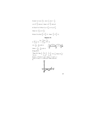 19
3. sin (π + x) = cos (−
3
π
); –sin x =
1
2
; sin x = –
1
2
;
x=(–1)k+1
6
π
+πk, k∈Z. Ответ: (–1)k+1
6
π
+πk, k∈Z.
4. f′(x)=x2
–4; x2
–4=0;х1=2, y1=–3
1
3
; x2=–2, y2=7
1
3
.
Ответ: (2; –3
1
3
), (–2; 7
1
3
).
5. f(x)=х4
+3x; F(x)=
5
5
x
+3
2
2
x
+C. Ответ:
5
5
x
+3
2
2
x
+C.
Вариант 25.
1.
2
2 1
8
x
x
−
−
>0;
1 1
2( )( )
2 2
8
x x
x
− +
−
>0;
x∈(−
1
2
;
1
2
)∪(8; ∞).
Ответ: (−
1
2
;
1
2
)∪(8; ∞).
2. log0,5(2x)>2;
0,5 0,5
1
log (2 ) log ,
4
2 0;
x
x
⎧
⎪ >
⎨
⎪ >⎩
1
2 ,
4
0;
x
x
⎧
⎪ <
⎨
⎪ >⎩
1
,
8
0;
x
x
⎧
⎪ <
⎨
⎪ >⎩
0<x<
1
8
. Ответ: (0;
1
8
).
3. (cos x − 1)2
=cos2
x−1; cos2
x –2cos x + 1 = cos2
x – 1:
2 cos x = 2; cos x = 1; x=2πn, n∈Z. Ответ: 2πn, n∈Z.
4.
 