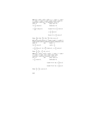 212
6.36. sin2
x + sin2
2x + sin2
3x + sin2
4x = 2; 1 – cos2x + 1 – cos4x +
+ 1 – cos6x + 1 – cos8x = 4; (cos2x + cos8x) + (cos4x + cos6x) = 0;
2cos5x cos3x + 2cos5x cos x = 0; cos5x(cos3x + cos x) = 0;
cos5x = 0 или cos3x + cos x = 0;
5 , ;
2
x m m Z
π
π= + ∈ 2cos2x cos x = 0;
( )1 2 , ;
10
x m m Z
π
= + ∈ 1) cos2x = 0; 2 , ;
2
x k k Z
π
π= + ∈
, ;
4 2
x k k Z
π π
= + ∈
2) cos x = 0; , .
2
x n n Z
π
π= + ∈
Ответ: ( ) ( ) ( )1 2 ; 1 2 ; 1 2
10 4 2
m k n
π π π
+ + + , k, m, n ∈ Z.
6.37. cos2
3x+cos2
4x+cos2
5x=1,5; 1+cos6x+1+cos8x + 1 + cos10x = 3;
(cos6x+cos10x)+cos8x=0; 2cos8xcos2x+cos8x=0; cos8x(2cos2x+1)=0;
cos8x = 0; или 2cos2x = -1;
8 , ;
2
x n n Z
π
π= + ∈
1
cos2 ;
2
x = −
, ;
16 8
x n n Z
π π
= + ∈
2
2 2 , ;
3
x k k Z
π
π= ± + ∈ , .
3
x k k Z
π
π= ± + ∈
Ответ: ; ,
16 8 3
n k
π π π
π+ ± + n, k ∈ Z.
6.38. cos2
x + cos2
2x = cos2
3x + cos2
4x; 1 + cos2x + 1 + cos4x =
= 1 + cos6x + 1 + cos8x; cos2x + cos4x = cos6x + cos8x;
2cos3x cos x = 2cos7x cos x; cos x(cos3x – cos7x) = 0;
cos x = 0 или cos3x – cos7x = 0;
, ;
2
x m m Z
π
π= + ∈ 2sin5x sin2x = 0;
1) sin5x = 0; 5x = πk; , ;
5
x k k Z
π
= ∈
2) sin2x = 0; 2x = πn; , .
2
x n n Z
π
= ∈
Ответ: ;
2 5
l m
π π
, где l, m ∈ Z.
 