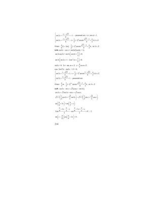 214
( )
1 17
sin2 1
4
1 17 1 17 1
sin2 ; 1 arcsin , .
4 2 4 2
k
x
x x k k Z
π
⎡ − −
= < −⎢
⎢
− + −⎢
= = − + ∈⎢⎣
Ответ: ( ) ( )
1 17 1
1 2 ; 1 arcsin ,
6 2 4 2
k
m k
π π−
+ − + m, k ∈ Z.
6.44. cos5x – cos x = sin3x(2cos4x + 1);
1
sin3 sin2 sin3 cos4 0;
2
x x x x
⎛ ⎞
+ + =⎜ ⎟
⎝ ⎠
2 1
sin3 sin2 1 2sin 2 0;
2
x x x
⎛ ⎞
+ − + =⎜ ⎟
⎝ ⎠
sin3x = 0; 3x = πm, m ∈ Z; , ;
3
x m m Z
π
= ∈
или 2sin2
2x – sin2x – 1,5 = 0;
( )
1 13 1 1 13
sin2 1; 1 arcsin , ,
4 2 4 2
1 13
sin2 1
4
k
x x k k Z
x
π⎡ − −
= < = − + ∈⎢
⎢
+⎢
= >⎢⎣
Ответ: ( )
11 13 1
; 1 arcsin ,
3 2 4 2
k
m k
π π+ −
− + m, k ∈ Z.
6.45. ( )cos3 sin 3 cos sin3 ;x x x x− = −
cos3 3sin3 sin 3cos ;x x x x+ = +
1 3 1 3
3 1 cos3 sin3 3 1 sin cos ;
2 2 2 2
x x x x
⎛ ⎞ ⎛ ⎞
+ + = + +⎜ ⎟ ⎜ ⎟⎜ ⎟ ⎜ ⎟
⎝ ⎠ ⎝ ⎠
sin 3 sin ;
6 3
x x
π π⎛ ⎞ ⎛ ⎞
+ = +⎜ ⎟ ⎜ ⎟
⎝ ⎠ ⎝ ⎠
3 3
6 3 6 32sin cos 0
2 2
x x x x
π π π π
+ − − + + +
⋅ = | : 2;
sin cos 2 0
12 4
x x
π π⎛ ⎞ ⎛ ⎞
− + =⎜ ⎟ ⎜ ⎟
⎝ ⎠ ⎝ ⎠
;
– решений нет, т.к. |sin α| ≤ 1,
– решений нет.
 