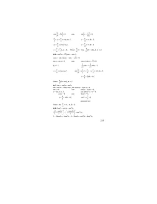 215
cos 2 0
4
x
π⎛ ⎞
+ =⎜ ⎟
⎝ ⎠
или sin 0;
12
x
π⎛ ⎞
− =⎜ ⎟
⎝ ⎠
2 , ;
4 2
x m m Z
π π
π+ = + ∈ , ;
12
x k k Z
π
π− = ∈
2 , ;
4
x m m Z
π
π= + ∈ , .
12
x k k Z
π
π= + ∈
, ;
8 2
x m m Z
π π
= + ∈ Ответ: ( ) ( )1 4 ; 1 12
8 12
m k
π π
+ + , k, m ∈ Z.
6.46. ( )cos2 2 cos sin ;x x x= −
(cos sin )(cos sin 2) 0;x x x x− + − =
cos x – sin x = 0 или cos sin 2 0;x x+ − =
tg x = 1;
1 1
cos sin 1;
2 2
x x+ =
, ;
4
x m m Z
π
π= + ∈ sin 1; 2 , ;
4 4 2
x x k k Z
π π π
π
⎛ ⎞
+ = + = + ∈⎜ ⎟
⎝ ⎠
2 , .
4
x k k Z
π
π= + ∈
Ответ: ( )1 4
4
m
π
+ , m ∈ Z.
6.47. sin x ⋅ cos3x = sin2x;
sin x cos3x = 2sin x cos x; sin x(cos3x – 2cos x) = 0;
sin x = 0 или cos3x – 2cos x = 0;
x = πm, m ∈ Z; cos x(4cos2
x – 5) = 0;
cos x = 0 или 4cos2
x = 5;
, ;
2
x k k Z
π
π= + ∈ 2 5
cos 1;
4
x = >
решений нет.
Ответ: πm; ,
2
k
π
π+ m, k ∈ Z.
6.48. 5sin4
x – cos4
x = sin2
2x;
2 2
21 cos2 1 cos2
5 sin 2 ;
2 2
x x
x
− +⎛ ⎞ ⎛ ⎞
− =⎜ ⎟ ⎜ ⎟
⎝ ⎠ ⎝ ⎠
5 – 10cos2x + 5cos2
2x – 1 – 2cos2x – cos2
2x = 4sin2
2x;
 
