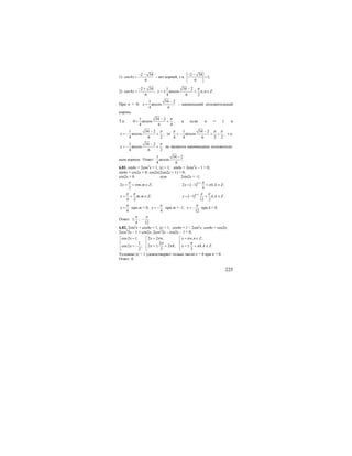 225
1)
2 34
cos4
6
x
− −
= - нет корней, т.к.
2 34
1;
6
− −
>
2)
2 34 1 34 2
cos4 ; arccos , .
6 4 6 2
x x n n Z
π− + −
= = ± + ∈
При n = 0;
1 34 2
arccos
4 6
x
−
= - наименьший положительный
корень.
Т.к.
1 34 2
0 arccos
4 6 4
π−
< < , а если n = 1 и
1 34 2
arccos ,
4 6 2
x
π−
= − + то
1 34 2
arccos ,
4 4 6 2 2
π π π−
< − + < т.е.
1 34 2
arccos
4 6 2
x
π−
= − + не является наименьшим положитель-
ным корнем. Ответ:
1 34 2
arccos
4 6
−
.
6.81. sin4x + 2cos2
x = 1, |x| < 1; sin4x + 2cos2
x – 1 = 0;
sin4x + cos2x = 0; cos2x(2sin2x + 1) = 0;
cos2x = 0 или 2sin2x = -1;
2 , ;
2
x m m Z
π
π= + ∈ ( ) 1
2 1 , ;
6
k
x k k Z
π
π
+
= − + ∈
, ;
4 2
x m m Z
π π
= + ∈ ( )
1
1 , .
12 2
k
x k k Z
π π+
= − + ∈
4
x
π
= при m = 0;
4
x
π
= − при m = -1;
12
x
π
= − при k = 0.
Ответ: ; .
4 12
π π
± −
6.82. 2sin2
x + cos4x = 1, |x| < 1; cos4x = 1 – 2sin2
x; cos4x = cos2x;
2cos2
2x – 1 = cos2x; 2cos2
2x – cos2x – 1 = 0;
2 2 , , ,cos2 1,
21
2 2 ; , .cos2 ;
3 32
x n x n n Zx
x k x k k Zx
π π
π π
π π
= = ∈= ⎡ ⎡⎡
⎢ ⎢⎢
= ± + = ± + ∈= − ⎢ ⎢⎢
⎣ ⎣ ⎣
Условию |x| < 1 удовлетворяет только число х = 0 при n = 0.
Ответ: 0.
 