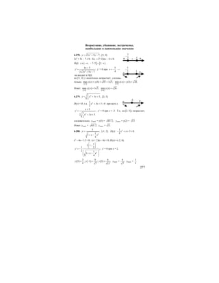 277
Возрастание, убывание, экстремумы,
наибольшие и наименьшие значения
6.278. 2
2 5 7;y x x= + − [3; 4].
2х2
+ 5х – 7 ≥ 0; 2( (7/ 2))( 1) 0;x x+ − ≥
D(f): ( ] [ ); 7/ 2 1;x∈ −∞ − ∪ ∞ .
2
4 5
' ;
2 2 5 7
x
y
x x
+
=
+ −
y’ = 0 при
5
4
x = − —
не входит в D(f).
на [3; 4] у монотонно возрастает, следова-
тельно,
[ ] [ ]3;43;4
max ( ) (4) 45 3 5; min ( ) (3) 26.y x y y x y= = = = =
Ответ:
[ ]
( ) [ ]
( )3;43;4
max 3 5; min 26.y x y x= =
6.279. 21
3 5,
2
y x x= + + [2; 5].
D(y) = R, т.к. 21
3 5 0
2
x x+ + > при всех х.
2
3
' ;
1
2 3 5
2
x
y
x x
+
=
+ +
у’ = 0 при х = -3. Т.о., на [2; 5] у возрастает,
следовательно, унаиб. = у(5) = 65/ 2; унаим. = у(2) = 13.
Ответ: унаиб. = 65/ 2; унаим. = 13.
6.280.
2
3
,
1
3
4
y
x x
=
+ −
[-1; 3]. D(y): 21
3 0;
4
x x− + + >
х2
– 4х – 12 < 0; (х + 2)(х – 6) < 0; D(y) = (-2; 6).
3
2
3 1
1 2
' ;
2 1
3
4
x
y
x x
⎛ ⎞
−⎜ ⎟
⎝ ⎠= −
⎛ ⎞
+ −⎜ ⎟⎜ ⎟
⎝ ⎠
y' = 0 при х = 2.
( ) ( ) ( )
3 6 6
2 ; 1 ; 3 ;
2 7 15
y y y= − = = унаиб. =
6
;
7
унаим. =
3
.
2
7
2
−
- +1+
7
2
−
+1-
+-3-
 