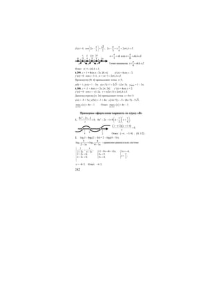 282
y'(x) = 0:
3
cos 2 ; 2 2 , .
3 2 3 6
x x k k Z
π π π
π
⎛ ⎞
− = − = ± + ∈⎜ ⎟
⎝ ⎠
4
x k
π
π= + или , .
12
x k k Z
π
π= + ∈
Точки минимума: , .
4
x k k Z
π
π= + ∈
Ответ: /4 , .k k Zπ π+ ∈
6.299. y = 1 + 4sin x – 2x, [0; π]. y’(x) = 4cos x – 2;
y’(x) = 0: cos 1/ 2; /3 2 , .x x k k Zπ π= = ± + ∈
Промежутку [0; π] принадлежит точка /3;π
у(0) = 1; у(π) = 1 – 2π; ( /3) 1 2 3 (2 /3);y π π= + − унаим. = 1 – 2π.
6.300. y = -3 + 4sin x + 2x, [π; 2π]. y’(x) = 4cos x + 2;
y’(x) = 0: cos (1/ 2); (2 /3) 2 , .x x k k Zπ π= − = ± + ∈
Данному отрезку [π; 2π] принадлежит точка 4 /3.x π=
у(π) = -3 + 2π; у(2π) = -3 + 4π; ( )4 /3 3 (8 /3) 2 3;y π π= − + −
[ ]
( );2
max 4 3.y x
π π
π= − Ответ:
[ ]
( );2
max 4 3.y x
π π
π= −
Примерное оформление варианта по курсу «В»
1.
2
8 2 1
0;
x x
x
− −
< 2 1 1
8 2 1 8
2 4
x x x x
⎛ ⎞⎛ ⎞
− − = − +⎜ ⎟⎜ ⎟
⎝ ⎠⎝ ⎠
;
( )( )1/ 2 1/ 4
0;
x x
x
− +
<
Ответ: ( ) ( ); 1/4 ; 0; 1/2−∞ − .
2. log23 – log2(2 – 3x) = 2 – log2(4 – 3x);
2 2
3 4
log log
2 3 4 3x x
=
− −
- уравнение равносильно системе:
3 4
,
12 9 8 12 , 3 4,2 3 4 3
2 3 0, 3 2, 2
;
4 3 0; 3 4; 3
x x xx x
x x
x
x x
⎧
=⎪ − = − = −⎧ ⎧− −⎪ ⎪ ⎪
− > <⎨ ⎨ ⎨ <⎪ ⎪ ⎪− > < ⎩⎩
⎪
⎩
4/3.x = − Ответ: 4/3.−
2π-+ +12
π
0 4
π
-+
13
12
π 3
4
π
0
1
4
−
1
2
 