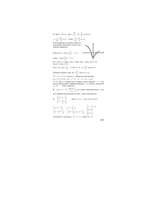 283
3. 3 2 3 0;tg x − =
3
2 ; 2 , ;
3 6
tg x x n n Z
π
π= = + ∈
, .
12 2
n
x n Z
π π
= + ∈ Ответ: , .
12 2
n
n Z
π π
+ ∈
4. По заданным условиям задача не-
однозначна, выполним один из воз-
можных вариантов.
5. f(x)=3x4
–1. ( ) 53
.
5
F x x x C= − +
Ответ: ( ) 53
.
5
F x x x C= − +
6. y = sin x, y = sin2x; sin x = sin2x; sin x – 2sin x cos x = 0;
sin x(1 – 2cos x) = 0;
sin x = 0;
1
cos ;
2
x = x = πk, k ∈ Z; 2 , .
3
x n n Z
π
π= ± + ∈
Абсциссы общих точек: πk, 2 ,
3
n
π
π± + k, n ∈ Z.
7. у = х + 1, у = ех
. Пусть х0 – абсцисса точки касания;
укас = 0 0
0( ).x x
e e x x+ − 0
1;x
e = 0 0
0 1x x
e e x− ⋅ = (1);
х0 = 0; при х0 = 0 равенство (1) верно, значит, прямая у = х + 1 яв-
ляется касательной к графику функции у = ех
в точке с абсциссой
х0 = 0. Ответ: является.
8. cos x ≥ 1 + 2x
;
cos 1
1 2 1x
x ≤ ⎫
⎬
+ > ⎭
для любых действительных х, зна-
чит, неравенство решений не имеет. Ответ: решений нет.
9.
2
2
1 1
,
2
3 1
.
4
y
x
y
x
⎧
+ = −⎪⎪
⎨
⎪ − =
⎪⎩
Пусть 1/ x a= , где х ≠ 0, а ≠ 0 (*).
2 2 2 2
1
,1 1
, , 2
2 2 0,
1 1 1
13 ; 3 ;
,4 4 4
2
y a
a y y a
a
y a a a a
a
⎧
= − −⎧ ⎧ ⎪+ = − = − −⎪ ⎪ ⎪
=⎡⎨ ⎨ ⎨
⎢⎪ ⎪ ⎪− = − + + + =
=⎢⎩ ⎩ ⎪
⎣⎩
учитывая (*), получим х = 2; 1.y = − Ответ: (2; –1).
 