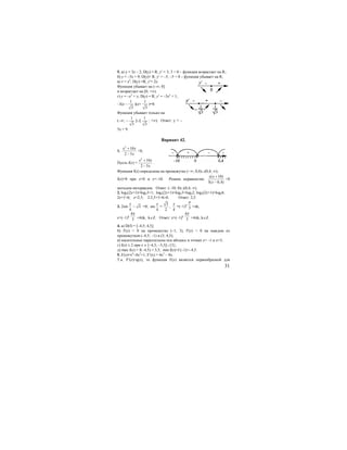 31
5. а) у = 3х – 2; D(y) = R; у′ = 3; 3 > 0 – функция возрастает на R;.
б) у = –5х + 9; D(y)= R; у′ = –5; –5 < 0 – функция убывает на R;
в) v = х2
; D(у) =R; y′= 2x.
Функция убывает на (–∞; 0]
и возрастает на [0; +∞).
г) у = –х3
+ х; D(y) = R; у′ = –3х2
+ 1;
–3(х –
1
3
)(x+
1
3
)=0.
Функция убывает только на
(−∞; –
1
3
]∪[
1
3
; +∞). Ответ: у = –
5х + 9.
Вариант 42.
1.
2
10
2 5
x x
x
+
−
<0;
Пусть f(x) =
2
10
2 5
x x
x
+
−
.
Функция f(x) определена на промежутке (−∞; 0,4)∪(0,4; ∞);
f(x)=0 при x=0 и x=–10. Решим неравенство
( 10)
5( 0,4)
x x
x
+
−
>0
методом интервалов. Ответ: (−10; 0)∪(0,4; ∞).
2. log2(2x+1)=log23+1; log2(2x+1)=log23+log22; log2(2x+1)=log26;
2x+1=6; x=2,5; 2⋅2,5+1=6>0. Ответ: 2,5.
3. 2sin
4
x
− 3 =0; sin
4
x
=
3
2
,
4
x
=(−1)k
3
π
+πk,
x=(−1)k
4
3
π
+4πk, k∈Z. Ответ: x=(−1)k
4
3
π
+4πk, k∈Z.
4. а) D(f) = [–4,5; 4,5];
б) f′(х) > 0 на промежутке (–1; 3), f′(x) < 0 на каждом из
промежутков (–4,5; −1) и (3; 4,5);
в) касательные параллельны оси абсцисс в точках x= –1 и x=3;
г) f(x) ≥ 2 при х ∈ [–4,5; –3,5]∪{3};
д) max f(x) = f(−4,5) = 3,5; min f(x)=f (–1)=−4,5.
5. F(x)=x4
–4x2
+1; F′(x) = 4x3
– 8x.
Т.к. F′(x)=q(x), то функция F(x) является первообразной для
 
