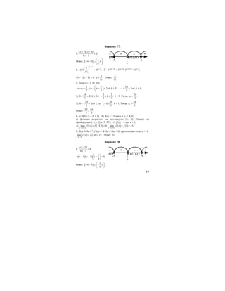 57
Вариант 77.
1.
( )( )5 6
0;
6 1
x x
x
+ −
≤
−
Ответ: ]( 1
; 5 ;6 .
6
⎛ ⎤
−∞ − ∪ ⎜ ⎥
⎝ ⎦
2.
3 2
31
243 27 ;
81
x
x
+
−⎛ ⎞
=⎜ ⎟
⎝ ⎠
35
⋅ 3-4(3х+2)
= 33(х+3)
, 35-12х+8
= 33х+9
,
13 – 12х = 3х + 9,
4
.
15
x = Ответ:
4
.
15
3. 2cos x = –1, [0; 2π];
1
cos , 2 , ;
2 3
x x k k Z
π
π π
⎛ ⎞
= − = ± − + ∈⎜ ⎟
⎝ ⎠
2
2 , .
3
x k k Z
π
π= ± + ∈
1)
2 1 2
0 2 2 ; ;
3 3 3
k k
π
π π≤ + ≤ − ≤ ≤ k = 0. Тогда 1
2
.
3
x
π
=
2)
2 1 4
0 2 2 ; ;
3 3 3
k k
π
π π≤ − + ≤ ≤ ≤ k = 1. Тогда 2
4
3
x
π
=
Ответ:
2 4
; .
3 3
π π
4. а) D(f) = [–3,5; 4,5]; б) f(x) ≤ 2,5 при х ∈ [–2; 4,5];
в) функция возрастает на промежутке [1; 3], убывает на
промежутках [–3,5; 1] и [3; 4,5]; г) f’(x) = 0 при х = 3;
д)
[ ]
( ) ( ) [ ]
( ) ( )3,5;4,53,5;4,5
max 3,5 4; min 1 3.f x f f x f
−−
= − = = = −
5. f(x)=5–8x–x2
; f’(x)= – 8–2x = -2(x + 4); критическая точка х = -4.
[ ]
( ) ( )6; 3
max 4 21.f x f
− −
= − = Ответ: 21.
Вариант 78.
1.
2
25
0;
6 1
x
x
−
<
+
( )( )
1
6 5 5 0;
6
x x x
⎛ ⎞
+ − + <⎜ ⎟
⎝ ⎠
Ответ: ( )
1
; 5 ;5 .
6
⎛ ⎞
−∞ − ∪ −⎜ ⎟
⎝ ⎠
– + – +
-5 6
6
1
– + – +
-5 5
6
1
 