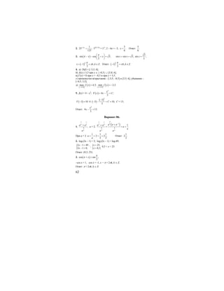 62
2. 1 3 1
25 ;
125
x−
= 52(1-3х)
= 5-3
, 2 – 6х = –3,
5
.
6
x = Ответ:
5
.
6
3. ( )sin cos 3;
2
x x
π
π
⎛ ⎞
− − + =⎜ ⎟
⎝ ⎠
3
sin sin 3, sin ;
2
x x x+ = =
( )1 , .
3
k
x k k Z
π
π= − + ∈ Ответ: ( )1 , .
3
k
k k Z
π
π− + ∈
4. а) D(f) = [–3,5; 6];
б) f(x) ≥ 3,5 при х ∈ {–0,5} ∪ [5,8; 6];
в) f’(x) = 0 при х = –0,5 и при х = 3,5;
г) промежутки возрастания – [-3,5; –0,5] и [3,5; 6], убывания –
[–0,5; 3,5];
д)
[ ]
( ) [ ]
( )3,5;63,5;6
max 4,5; min 3,5.f x f x
−−
= = −
5. f(x) = 4 – x2
; ( )
3
4 ;
3
x
F x x C= − +
( ) ( )
( )3
3
3 10:4 3 10,
3
F C
−
− = ⋅ − − + = C = 13;
Ответ:
3
4 13.
3
x
x − +
Вариант 86.
1.
7 1
3 3
4
3
,
a a
a
+
а = 2;
( )
47 1
133 3
4 4
3 3
1
.
a a aa a
a
a
a a
−
++
= = +
При а = 2
1 1 1
2 2 .
2 2
a
a
+ = + = Ответ:
1
2 .
2
2. log7(2x – 1) < 2; log7(2x – 1) < log749;
{2 1 49 ,
2 1 0;
x
x
− <
− >
; { 25,
0,5;
x
x
<
>
0,5 < x < 25.
Ответ: (0,5; 25).
3. ( )cos sin ;
2
x
π
π + =
–cos x = 1; cos x = -1, x = π + 2πk, k ∈ Z.
Ответ: π + 2πk, k ∈ Z.
 