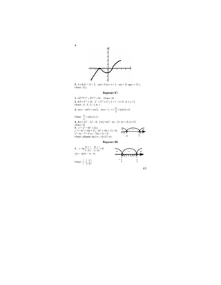 63
4.
5. S = 0,5t2
+ 3t + 2; v(t) = S’(t) = t + 3; v(t) = 15 при t = 12 с.
Ответ: 12 с.
Вариант 87.
1. 4 40,5log 10 log 10
16 4 10.= = Ответ: 10.
2. 0,5 < 21-x
≤ 32; 2-1
< 21-x
≤ 25
.;–1 < 1 – х ≤ 5; -4 ≤ х < 2.
Ответ: -4; -3; -2; -1; 0; 1.
3. sin x – sin2
x = cos2
x; sin x = 1, 2 , .
2
x k k Z
π
π= + ∈
Ответ: 2 , .
2
k k Z
π
π+ ∈
4. f(x) = 2x3
– 3x2
– 4; f’(x) = 6x2
– 6x; f’(–1) = 12; k = 12.
Ответ: 12.
5. у = -х3
+ 9х2
+ 21х;
y’ = –3x2
+ 18x + 21; –3x2
+ 18x + 21 < 0;
x2
– 6x – 7 > 0. (х – 7)(х + 1) > 0.
Ответ: убывает на (-∞; -1] и [7; ∞).
Вариант 88.
1.
3 1
lg ;
1 3
x
y
x
+
=
−
3 1
0;
1 3
x
x
+
>
−
(3х + 1)(3х – 1) < 0;
Ответ:
1 1
; .
3 3
⎛ ⎞
−⎜ ⎟
⎝ ⎠
+ – +
7-1
+ – +
3
1
−
3
1
 