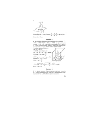 73
7.
Из подобия ∆АС1С и АВ1В имеем 1
1
1
2
18
3
АС AC
АВ
АВ AB
= = ⇒ = (см).
Ответ: АВ1 = 18 см.
Вариант 6.
6. В основании искомого многогранника пол-ся квадрат, т.к.
∆AML = ∆BMN = ∆CNO = ∆DOL, т.к. ABCD – квадрат и его углы
прямые, и L, M, N, O – середины сторон квадрата. SH – высота,
Н – центр основания, значит SLMNO – правильная четырехуголь-
ная пирамида, в которой ∆SMN = ∆SNO = ∆SOL = ∆SLM.
7. см. рис. вариант 3. Задача 7.
∆ВСМ = ∆АМС =>
=> ∆АМВ – равнобедренный:
АМ = МВ, ML ⊥ AB => ML – медиа-
на ∆АМВ
2
AB
AL LB⇒ = = .
∆ALC прямоугольный и равнобед-
ренный (т.к. ∠CAL = 45°)=>
=> LC = AL =
2
AB
.
2
2 2 2
25 9 4
4
AB
CM LM LC LM= − = − = − = (см).
Ответ: СМ = 4 см.
Вариант 7.
6. Т.к. прямые не имеют общих точек и не задают одну плоскость
(т.е. плоскости α принадлежат точки: A, M, N, а плоскости β при-
надлежат точки: B, N, M). Значит, прямые секущиеся.
B
C
N
MA
C1
L
D
S
D1
A1 B1
0
H
 