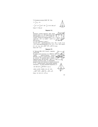 77
7. Из прямоугольника ∆АВС ВС = 8см.
1
3
V = Socн. ⋅ Н =
= 2 21 1 1
36 8 96
3 3 3
r H AC BCπ π π π⋅ = ⋅ = ⋅ ⋅ = см3
.
Ответ: V = 96π см3
.
Вариант 14.
6.
Плоскость сечения проходит через центр
верхней грани, и т.к. MN параллельна ниж-
ней диагонали АС (и AC || A’C’), то MN || AС,
и значит, сечение есть трапеция MNC’A’, ко-
торой MA’ = NC’, т.к. ∆AMA’ = ∆CNC’ по
двум катетам.
7. см. рис. варианта 3. задачи 7.
Так как ∆ALC – равнобедренный, то AL = BL = ½ AB = 4 см.
∠ALC также равнобедренный (∠CAL = 45°, ∠ CLА = 90°). Значит
CL = АL = 4 см. 2 2
16 9 5ML MC CL= + = + = (см).
Ответ: ML = 5 см.
Вариант 15.
6. Проведем MK || A′B′. Тогда К – середина
стороны ВВ.
Из свойств куба заключаем, что □МD′C′K и
□KBNC′ – параллелограммы. Откуда
MD′||BN, а значит D′ принадлежит искомо-
му сечению. Из свойства куба и теоремы
Пифагора имеем: BN=DN=MD′ = MB, т.е. в
сечении получается ромб, не являющийся
квадратом (как легко показать из теоремы косинусов).
7. Т.к. у прямоугольного треугольника середина
гипотенузы – это центр описанной окружности, то
1
36 64 5
2
AO OB OC= = = + = см, т.е.
ОSA COS SOB SA SC SB∆ = ∆ = ∆ ⇒ = = =
2 2
100 25SO AO= + = + = 125 5 5= .
Ответ: 5 5SA SB SC= = = см.
A
B
C
M
C
D
BA
O
N
B1
C1D1
A1
D
O
K
N
A
C
B
C1
D1
B1
C
BA
O
S
 