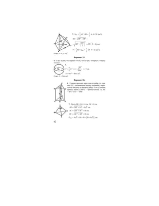 82
7. Sосн. =
1 1
6 8 24
2 2
AC BD⋅ = ⋅ ⋅ = (см2
);
2 2
SO SB OB= − =
2
2
25 9 4
2
BD
SB
⎛ ⎞
= − = − =⎜ ⎟
⎝ ⎠
(см);
1
3
V SO= ⋅ Sосн. =
1
24 4 32
3
⋅ ⋅ = (см3
);
Ответ: V = 32 см3
.
Вариант 25.
6. Та же задача, что вариант 14 (6), только рис. повернуть «кверху
ногами».
7.
3 3
4 3
; 3
3 4
V
V r r rπ
π
= ⇒ = = см.
2
4 36S rπ π= = см2
.
Ответ: S = 36π см2
.
Вариант 26.
6. Сечение проходит через одно из ребер, т.к. пря-
мая ОO’, соединяющая центры оснований, парал-
лельна каждому из боковых ребер. Углы у сечения
прямые, значит, CMM’C’ – прямоугольник, т.е. MC
= M’C’ и CC’ = MM’.
7. Пусть SB = SA = 6 см; SC = 8 см;
2 2
6 2AB SB SA= + = см;
2 2
10AC SA SC= + = см;
2 2
10BC SC SB= + = см;
Росн. = ( )6 2 10 10 20 6 2+ + = + см;
c
O
D
C
B
A
O
O
A M B
C
O1
A1
B1
C1
S
C
B
A
 