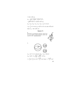 83
( )10 3 2P = + см;
Sосн. = ( )( )10 3 2 10 3 2 3 2 3 2+ − ⋅ =
( )100 18 9 2 3 2 82 6 41= − ⋅ ⋅ = = см2
;
Sбок. = SSAB + SSBC + SSAC; SACS = SBCS =
1
6 8 24
2
⋅ ⋅ = см2
;
1
6 6 18
2
SABS = ⋅ ⋅ = см2
; Sпов.= 6 41 18 24 24 (66 6 41)+ + + = + (см2
)
Ответ: Sпов. = (66 6 41)+ см2
.
Вариант 27.
6.
Как видно из достроенного рисунка, точки К, М,
N, и L не лежат в одной плоскости, значит пря-
мые KN и LM – скрещивающиеся.
7.
R
r
r
Sпов1 = 4πr2
= 4π ⋅ 16 = 64π cм2
; 2Sпов1 = Sпов2 = 128π см2
;
Sпов2 = 4πR2
=> 2 128
4 2
4 4
повS
R
π
π π
= = = см;
3
2
4 4 512 2
64 2 2
3 3 3
V Rπ π π= = ⋅ ⋅ = см3
; Ответ:
512 2
3
V π= см3
.
M
K
O
L
N
O1
 