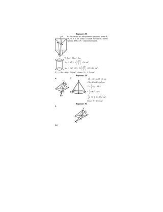 84
Вариант 28.
6. Как видно из достроенного рисунка, точки К,
М, N, и L не лежат в одной плоскости, значит
прямые KM и LN – скрещивающиеся.
7. Sпол. = 2Sосн. + Sбок.
Sосн. = πR2
=
2
9
2
AB
π π
⎛ ⎞
=⎜ ⎟
⎝ ⎠
см2
;
Sбок. = 2πR ⋅ AD = 2 60
2
AB
ADπ π
⎛ ⎞
⋅ =⎜ ⎟
⎝ ⎠
см2
;
Sпол. = 18π + 60π = 78π см2
; Ответ: Sпол. = 78π см2
.
Вариант 29.
6.
S
N
B
A M
O
7.
A
B
C
30o
sin30 6AB AC= ⋅ =o
см;
cos30 6 3CB AC= =o
см;
1
3
V = Sосн. ⋅ АВ =
= 21
3
BC ABπ ⋅ =
1
36 3 6 216
3
π π⋅ ⋅ ⋅ = см3
;
Ответ: V = 216π см3
.
Вариант 30.
6.
S
N
B
A
M
O
A B
D C
N
M
LK
O1
 