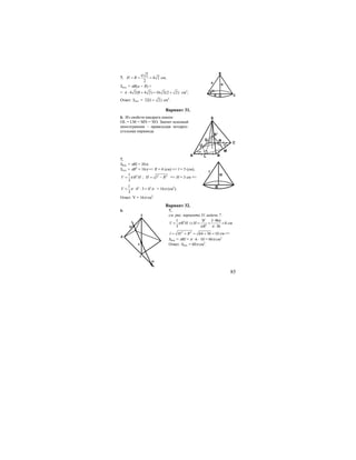 85
7.
2
4 2
2
a
H R= = = cм;
Sпол. = πR(a + R) =
= 4 2(8 4 2) 16 2(2 2)π ⋅ + = + см2
;
Ответ: Sпол. = 32(1 2)+ см2
.
Вариант 31.
6. Из свойств квадрата имеем:
OL = LM = MN = NO. Значит искомый
многогранник – правильная четырех-
угольная пирамида.
7.
Sбок. = πRl = 20π;
Sосн. = πR2
= 16π => R = 4 (см) => l = 5 (см);
21
3
V R Hπ= ; 2 2
H l R= − => H = 3 см =>
2 21
4 3 4
3
V π π= ⋅ ⋅ = = 16π (см2
).
Ответ: V = 16π см2
.
Вариант 32.
6.
S
A
O
N
M
B
7.
см. рис. варианта 31.задачи 7.
2
2
1 3 3 96
8
3 36
V
V R H H
R
π
π
π π
⋅
= ⇒ = = =
⋅
см
2 2
64 36 10l H R= + = + = см =>
Sбок. = πRl = π ⋅ 6 ⋅ 10 = 60π см2
Ответ: Sбок. = 60π см2
.
B
C
45o
O
H
R
a
H
R
l
D
C
BA
S
S1
L
O
N
M
 