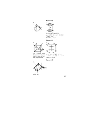 89
Вариант 40.
6. 7.
C E
B FA
D
Hl1
l2
R
2H = l2 = 2πR => H = 6π см.
Sпол. = 2πR(H + R) = 2π ⋅ 6 ⋅ (6 + 6π) =
= 72π(π + 1) см2
.
Ответ: 72π(π + 1) см2
.
Вариант 41.
6. 7.
C
N
B
K A
L
MO
MN – средняя линия.
По свойствам куба име-
ем: MN || KL, т.е. ML и
KN – пересекаются.
C
BA
D
V = Sосн.⋅BC =
2
36
2
AB
BCπ π
⎛ ⎞
⋅ =⎜ ⎟
⎝ ⎠
cм3
Ответ: V = 36π см3
.
Вариант 42.
6.
K
L
M
N
O O1
a
Ответ: нет.
 