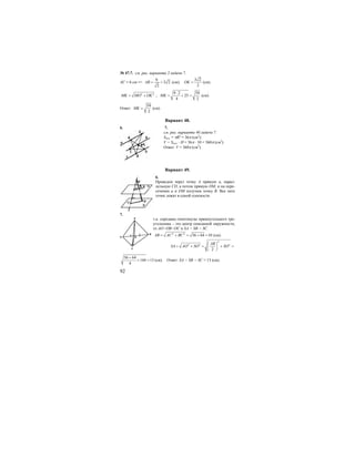 92
№ 47.7. см. рис. варианта 2.задачи 7.
АС = 6 см =>
6
3 2
2
AB = = (см);
3 2
2
OK = (см).
2 2
MK MO OK= + ;
9 2 59
25
4 2
MK
⋅
= + = (см).
Ответ:
59
2
MK = (см).
Вариант 48.
6. 7.
см. рис. варианта 40.задачи 7.
Sосн. = πR2
= 36π (см2
);
V = Sосн. ⋅ H = 36π ⋅ 10 = 360π (см3
).
Ответ: V = 360π (см3
).
Вариант 49.
6.
Проведем через точку А прямую а, парал-
лельную CD, а потом прямую DM, и на пере-
сечении а и DM получим точку В. Все пять
точек лежат в одной плоскости.
7.
т.к. середина гипотенузы прямоугольного тре-
угольника – это центр описанной окружности,
то АО=ОВ=ОС и SA = SB = SC.
2 2
36 64 10AB AC BC= + = + = (см).
2
2 2 2
2
AB
SA AO SO SO
⎛ ⎞
= + = + =⎜ ⎟
⎝ ⎠
36 64
144 13
4
+
+ = (см). Ответ: SA = SB = SC = 13 (см).
A
C
B
S
0
 