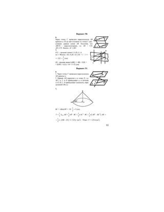 93
Вариант 50.
6.
Через точку С проведем параллельную АВ
прямую а. И на ней отложим от точки С рас-
стояние, равное длине АВ. Получим, что
ABCD – параллелограмм, т.к. АВ = CD,
AB || CD. Значит, AC || BD.
7.
O1L – средняя линия ∆ А1В1А, т.к.
по т. Фалеса: АО1:О1В1=AL:LB1 = 1 : 1 =>
=> 1
5
2
O L = (см).
OL – средняя линия ∆АВВ1 => ВВ1 = 2OL =
= 2(OO1 + O1L) = 16 + 5 =21 (см).
Вариант 51.
6.
1. Через точку С проведем параллельную
АВ прямую а.
2. Прямая АМ пересечет а в точке D, т.к.
AB || a, С и D принадлежат а, и поэтому
А, В, М, С, D принадлежат плоскости, опре-
деленной АВ и а.
7.
B
CA
30o
ВС = АВsin30o
=
1
10 5
2
⋅ = (см).
1
3
V = Sосн.⋅BC= ( )2 2 2 21 1 1
3 3 3
R BC AC BC AB BC BCπ π π⋅ = ⋅ = − ⋅ =
( )
1
100 25 5 125
3
π π= ⋅ − ⋅ = (см3
). Ответ: V = 125π (см3
).
B
A
D
C ab
α
A
B
L
C
O
B1
α
O1
A1
BA
DC
aβ
α
 