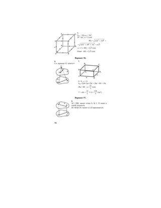 96
7.
Sпол. = 6SABCD = 6a2
;
24 = 6а2
; а = 2 (см).
2 2
1 1 1 1BD A D A B= + =
2 2 2
1 1 1 3A D AB AA a= + + =
12 2 3a BD= ⇒ = (см).
Ответ: 1 2 3BD = (см).
Вариант 56.
6. 7.
См. вариант 55, задача 6
A
Bb
a
D C
C1
D1
A1 B1
b = 6; c = 4;
Sпол.=2ab+2ac+2bc = 20a + 48 = 136;
20a = 88;
22
5
a = (см);
22 528
4 6
5 5
V abc= = ⋅ ⋅ = (см3
).
Вариант 57.
6.
АС || BD, значит точки А, В, С, D лежат в
одной плоскости.
Но АВ ╫ CD, значит α и β пересекаются.
C
BA
D
a
D1 C1
A1 B1
 