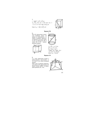 97
7.
c = btg60o
= 3 5 3b = см
Sпол.=2Sосн.+2(a + b) ⋅ c = 2ab + 2(a + b) ⋅ c =
( )2 15 2 8 5 3 10 3 8 3= ⋅ + ⋅ ⋅ = + см2
Ответ: Sпол. = ( )10 3 8 3+ см2
.
Вариант 58.
6. 7.
MN и KL принадлежат плоско-
стям основания, значит, эти
прямые не пересекаются, т.к.
нижнее основание параллель-
но верхнему. Но из рис. видно,
что KL не параллельно MN, и
значит KN и LM – скрещи-
вающиеся прямые.
d
a
2d a= => а = 6 см,
2R = а => R = 3 см
Sпол. = 2Sосн. + Sбок. =
=2πR(H + R) = 2πR(a + R) =
= 2π ⋅ 3(6 + 3) = 54π см2
.
Ответ: Sпол. = 54π см2
.
Вариант 59.
6.
Т.к. точка пересечения медиан в
равностороннем треугольнике, то
эта точка О есть центр основания
призмы.
Через точку О проведем параллель-
ную прямую MN, параллельную АВ.
Значит, сечение ABNM – это равно-
бокая трапеция (АМ = BN).
b
a
C
α
60o
A
C
A1
B
B1
C1
M N
0
 
