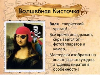 Волшебная Кисточка
Валя - творческий
ураган!
Все время опаздывает,
скрывается от
фотоаппаратов и
камер.
Мастерски изобразит на
холсте все что угодно,
а удалых пиратов в
особенности!
 